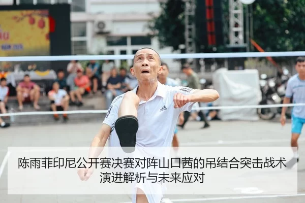 陈雨菲印尼公开赛决赛对阵山口茜的吊结合突击战术演进解析与未来应对