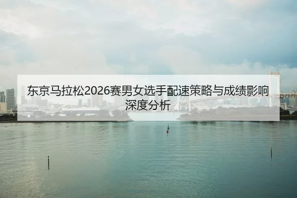 东京马拉松2026赛男女选手配速策略与成绩影响深度分析
